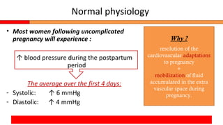 Normal physiology
• Most women following uncomplicated
pregnancy will experience :
↑ blood pressure during the postpartum
period
The average over the first 4 days:
- Systolic: ↑ 6 mmHg
- Diastolic: ↑ 4 mmHg
Why ?
resolution of the
cardiovascular adaptations
to pregnancy
+
mobilization of fluid
accumulated in the extra
vascular space during
pregnancy.
 
