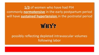 1/3 of women who have had PIH
commonly normotensive in the early postpartum period
will have sustained hypertension in the postnatal period
Why?Why?
possibly reflecting depleted intravascular volumes
following labor
1/3 of women who have had PIH
commonly normotensive in the early postpartum period
will have sustained hypertension in the postnatal period
Why?Why?
possibly reflecting depleted intravascular volumes
following labor
 