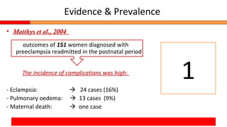 Evidence & Prevalence
• Matthys et al., 2004
outcomes of 151 women diagnosed with
preeclampsia readmitted in the postnatal period
The incidence of complications was high:
- Eclampsia:  24 cases (16%)
- Pulmonary oedema:  13 cases (9%)
- Maternal death:  one case
1
 