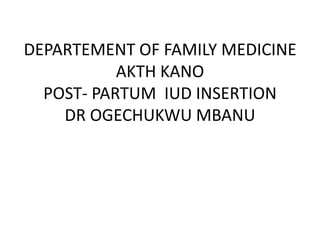 DEPARTEMENT OF FAMILY MEDICINE
AKTH KANO
POST- PARTUM IUD INSERTION
DR OGECHUKWU MBANU
 