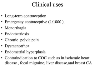 Clinical uses
• Long-term contraception
• Emergency contraceptive (1:1000 )
• Menorrhagia
• Endometriosis
• Chronic pelvic pain
• Dysmenorrhea
• Endometrial hyperplasia
• Contraindication to COC such as in ischemic heart
disease , focal migraine, liver disease,and breast CA
 