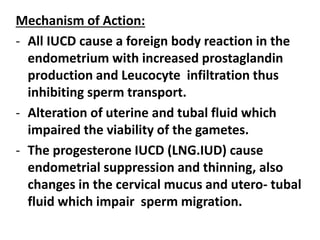 Mechanism of Action:
- All IUCD cause a foreign body reaction in the
endometrium with increased prostaglandin
production and Leucocyte infiltration thus
inhibiting sperm transport.
- Alteration of uterine and tubal fluid which
impaired the viability of the gametes.
- The progesterone IUCD (LNG.IUD) cause
endometrial suppression and thinning, also
changes in the cervical mucus and utero- tubal
fluid which impair sperm migration.
 