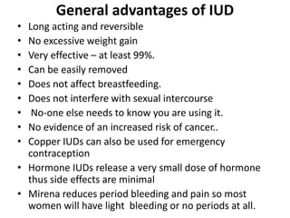General advantages of IUD
• Long acting and reversible
• No excessive weight gain
• Very effective – at least 99%.
• Can be easily removed
• Does not affect breastfeeding.
• Does not interfere with sexual intercourse
• No-one else needs to know you are using it.
• No evidence of an increased risk of cancer..
• Copper IUDs can also be used for emergency
contraception
• Hormone IUDs release a very small dose of hormone
thus side effects are minimal
• Mirena reduces period bleeding and pain so most
women will have light bleeding or no periods at all.
 