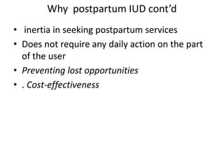 Why postpartum IUD cont’d
• inertia in seeking postpartum services
• Does not require any daily action on the part
of the user
• Preventing lost opportunities
• . Cost-effectiveness
 