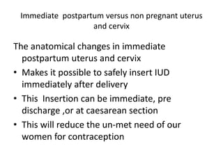 Immediate postpartum versus non pregnant uterus
and cervix
The anatomical changes in immediate
postpartum uterus and cervix
• Makes it possible to safely insert IUD
immediately after delivery
• This Insertion can be immediate, pre
discharge ,or at caesarean section
• This will reduce the un-met need of our
women for contraception
 