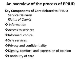 An overview of the process of PPIUD
Key Components of Care Related to PPIUD
Service Delivery
Rights of Clients
 Information
Access to services
Informed choice
Safe services
Privacy and confidentiality
Dignity, comfort, and expression of opinion
Continuity of care
 