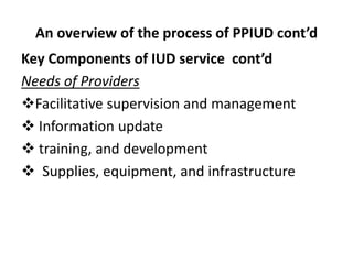 An overview of the process of PPIUD cont’d
Key Components of IUD service cont’d
Needs of Providers
Facilitative supervision and management
 Information update
 training, and development
 Supplies, equipment, and infrastructure
 