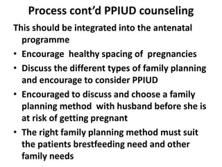 Process cont’d PPIUD counseling
This should be integrated into the antenatal
programme
• Encourage healthy spacing of pregnancies
• Discuss the different types of family planning
and encourage to consider PPIUD
• Encouraged to discuss and choose a family
planning method with husband before she is
at risk of getting pregnant
• The right family planning method must suit
the patients brestfeeding need and other
family needs
 