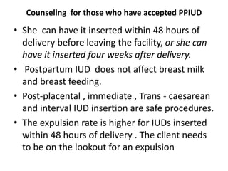 Counseling for those who have accepted PPIUD
• She can have it inserted within 48 hours of
delivery before leaving the facility, or she can
have it inserted four weeks after delivery.
• Postpartum IUD does not affect breast milk
and breast feeding.
• Post-placental , immediate , Trans - caesarean
and interval IUD insertion are safe procedures.
• The expulsion rate is higher for IUDs inserted
within 48 hours of delivery . The client needs
to be on the lookout for an expulsion
 