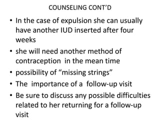 COUNSELING CONT’D
• In the case of expulsion she can usually
have another IUD inserted after four
weeks
• she will need another method of
contraception in the mean time
• possibility of “missing strings”
• The importance of a follow-up visit
• Be sure to discuss any possible difficulties
related to her returning for a follow-up
visit
 