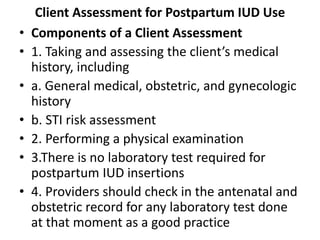 Client Assessment for Postpartum IUD Use
• Components of a Client Assessment
• 1. Taking and assessing the client’s medical
history, including
• a. General medical, obstetric, and gynecologic
history
• b. STI risk assessment
• 2. Performing a physical examination
• 3.There is no laboratory test required for
postpartum IUD insertions
• 4. Providers should check in the antenatal and
obstetric record for any laboratory test done
at that moment as a good practice
 