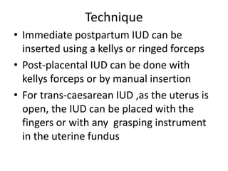 Technique
• Immediate postpartum IUD can be
inserted using a kellys or ringed forceps
• Post-placental IUD can be done with
kellys forceps or by manual insertion
• For trans-caesarean IUD ,as the uterus is
open, the IUD can be placed with the
fingers or with any grasping instrument
in the uterine fundus
 
