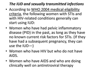 The IUD and sexually transmitted infections
• According to WHO 2004 medical eligibility
criteria, the following women with STIs and
with HIV-related conditions generally can
start using IUD:
• Women who have had pelvic inflammatory
disease (PID) in the past, as long as they have
no known current risk factors for STIs. (If they
have had a subsequent pregnancy, they can
use the IUD—)
• Women who have HIV but who do not have
AIDS.
• Women who have AIDS and who are doing
clinically well on antiretroviral therapy
 
