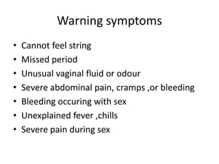 Warning symptoms
• Cannot feel string
• Missed period
• Unusual vaginal fluid or odour
• Severe abdominal pain, cramps ,or bleeding
• Bleeding occuring with sex
• Unexplained fever ,chills
• Severe pain during sex
 