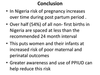 Conclusion
• In Nigeria risk of pregnancy increases
over time during post partum period .
• Over half (54%) of all non- first births in
Nigeria are spaced at less than the
recommended 24 month interval
• This puts women and their infants at
increased risk of poor maternal and
perinatal outcomes
• Greater awareness and use of PPIUD can
help reduce this risk
 