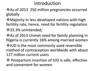 introduction
As of 2013 250 million pregnancies occurred
globally
Majority in less developed nations with high
fertility rate, hence, need for fertility regulation
33.3% unintended;
As of 2013 Unmet need for family planning in
Nigeria is currently 16% among married women
IUD is the most commonly used reversible
method of contraception worldwide with about
127 million current users
 Postpartum insertion of IUD is safe, effective
and convenient for women
 