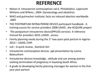 REFERENCE
• Nelson A. Intrauterine contraceptives vol.6. Philadelphia .Lippincott
Williams and Wilkins ; 2004 .Gynaecology and obstetrics
• WHO and gutmacher institute; facts on induced abortion worldwide
.2007
• THE POSTPARTUM INTRAUTERINE DEVICE participant handbook . A
training course for service providers 2008 USAID , the ACQUIRE project
• The postpartum intrauterine device(PPIUD) services- A reference
manual for providers 2010 ,USAID , access
• Family planning needs during the 1st two years post partum in nigeria-
2013 – USAID, CHIP.
• Iud – A quick review , Kamlesh Giri
• Intrauterine contraceptive devices ppt presentation by Lavina
Balavutham
• Intrauterine devices knowledge , attitude and use among women
seeking termination of pregnancy in Gauteng South Africa
• A giude to developing family planning messages for women in the first
year post partum
 