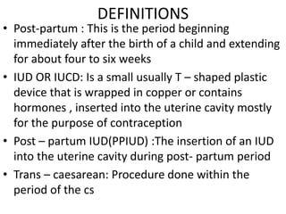 DEFINITIONS
• Post-partum : This is the period beginning
immediately after the birth of a child and extending
for about four to six weeks
• IUD OR IUCD: Is a small usually T – shaped plastic
device that is wrapped in copper or contains
hormones , inserted into the uterine cavity mostly
for the purpose of contraception
• Post – partum IUD(PPIUD) :The insertion of an IUD
into the uterine cavity during post- partum period
• Trans – caesarean: Procedure done within the
period of the cs
 