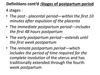 Definitions cont’d ;Stages of postpartum period
4 stages :
• The post - placental period—within the first 10
minutes after expulsion of the placenta
• The immediate postpartum period—includes
the first 48 hours postpartum
• The early postpartum period—extends until
the first week postpartum
• The remote postpartum period—which
includes the period of time required for the
complete involution of the uterus and has
traditionally extended through the fourth
week postpartum
 