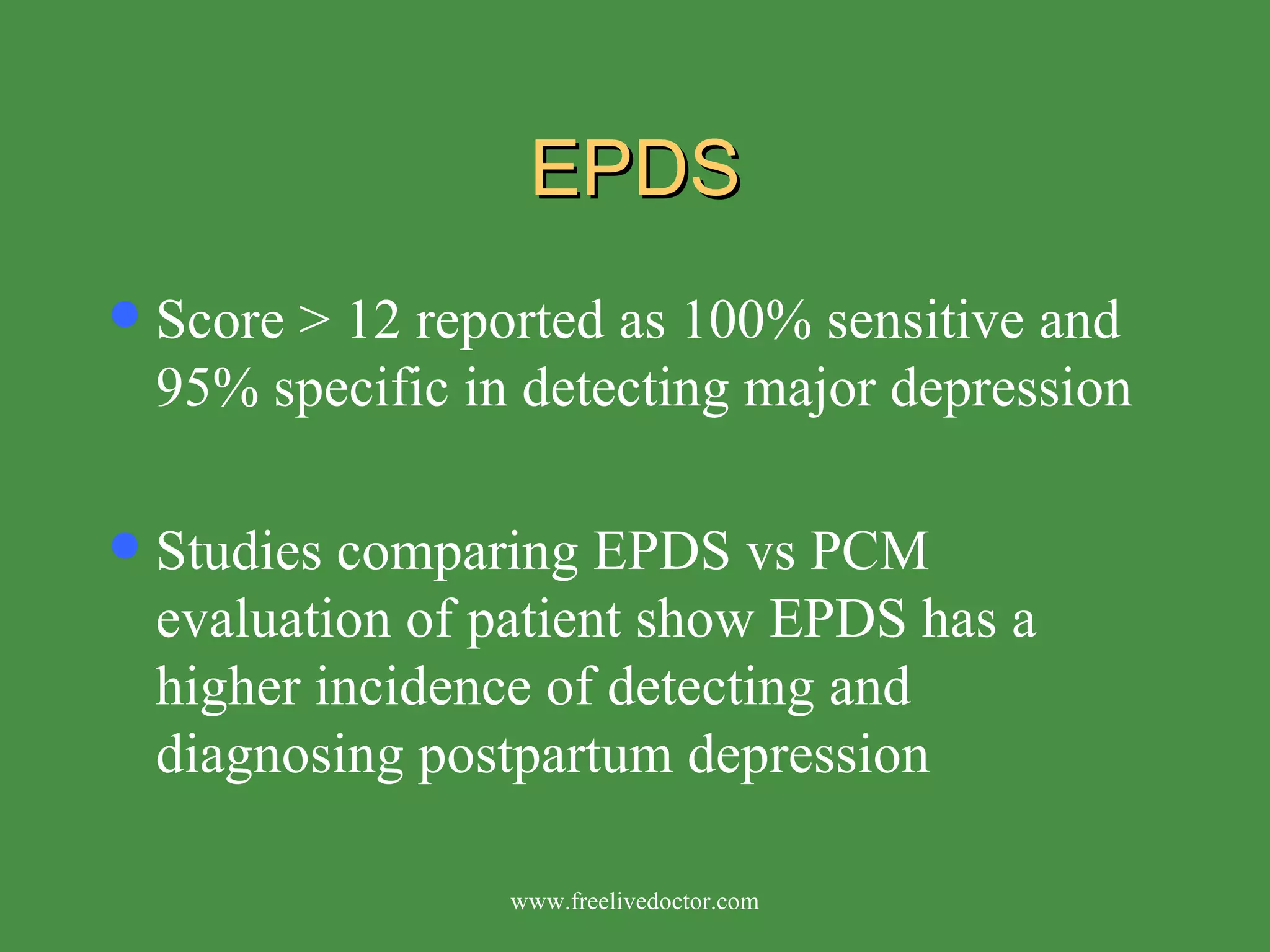 EPDS Score > 12 reported as 100% sensitive and 95% specific in detecting major depression Studies comparing EPDS vs PCM evaluation of patient show EPDS has a higher incidence of detecting and diagnosing postpartum depression www.freelivedoctor.com 