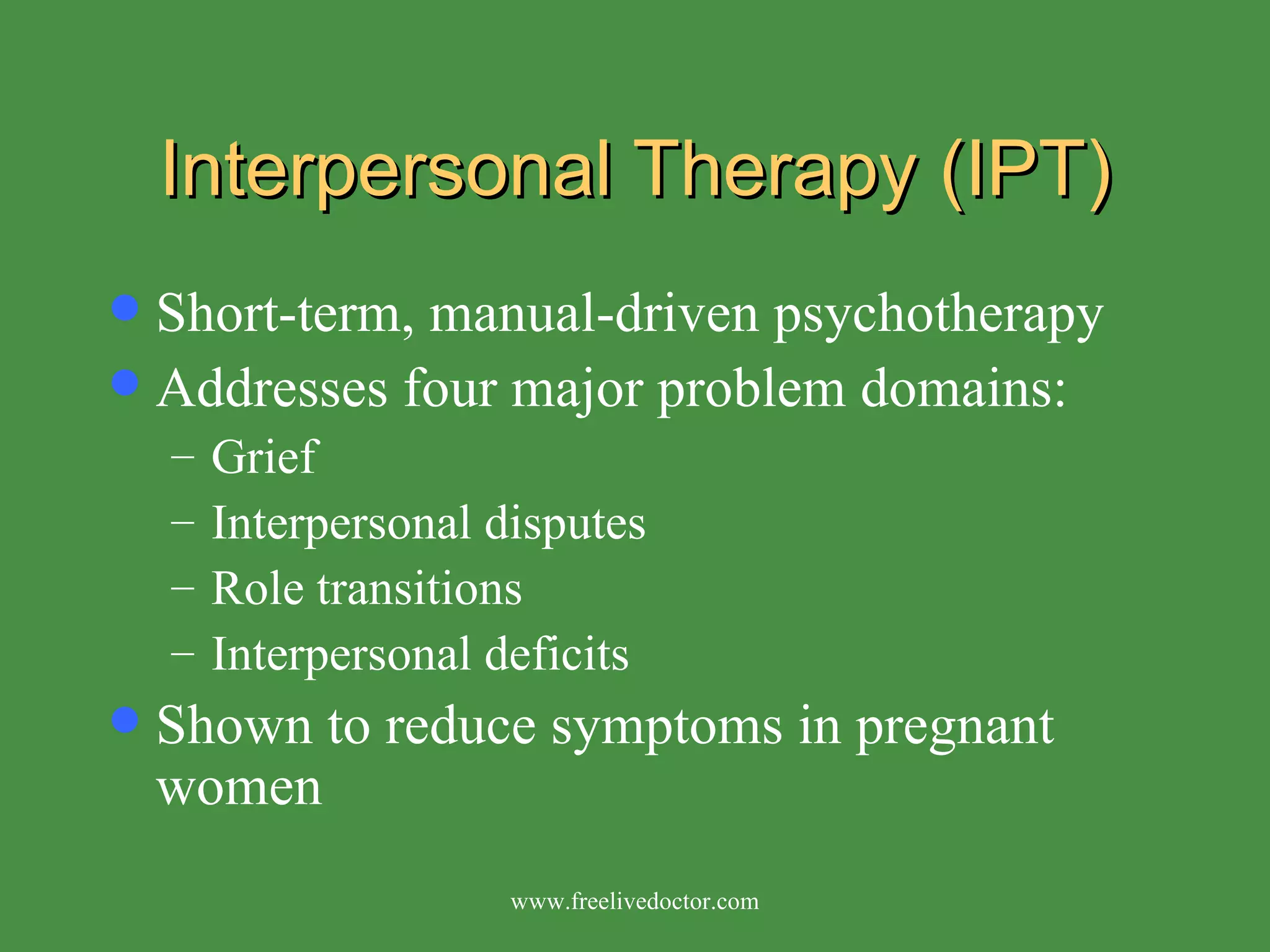 Interpersonal Therapy (IPT) Short-term, manual-driven psychotherapy Addresses four major problem domains: Grief  Interpersonal disputes  Role transitions  Interpersonal deficits Shown to reduce symptoms in pregnant women www.freelivedoctor.com 