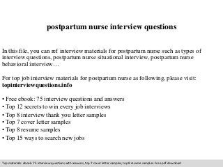 postpartum nurse interview questions 
In this file, you can ref interview materials for postpartum nurse such as types of 
interview questions, postpartum nurse situational interview, postpartum nurse 
behavioral interview… 
For top job interview materials for postpartum nurse as following, please visit: 
topinterviewquestions.info 
• Free ebook: 75 interview questions and answers 
• Top 12 secrets to win every job interviews 
• Top 8 interview thank you letter samples 
• Top 7 cover letter samples 
• Top 8 resume samples 
• Top 15 ways to search new jobs 
Top materials: ebook: 75 interview questions with answers, top 7 cover letter samples, top 8 resume samples. Free pdf download 
 