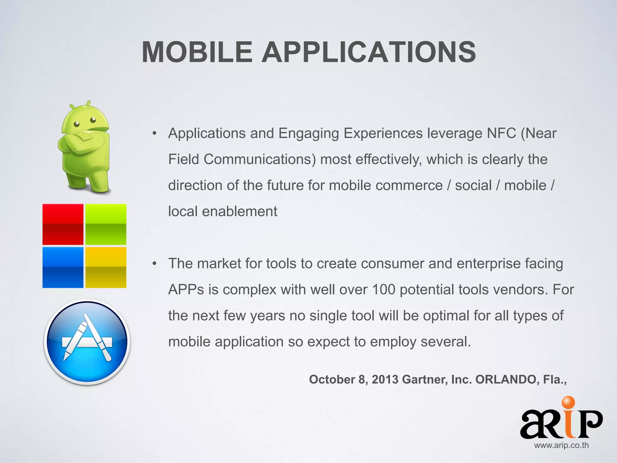 MOBILE APPLICATIONS
• Applications and Engaging Experiences leverage NFC (Near
Field Communications) most effectively, which is clearly the
direction of the future for mobile commerce / social / mobile /
local enablement
• The market for tools to create consumer and enterprise facing
APPs is complex with well over 100 potential tools vendors. For
the next few years no single tool will be optimal for all types of
mobile application so expect to employ several.
October 8, 2013 Gartner, Inc. ORLANDO, Fla.,

www.arip.co.th

 