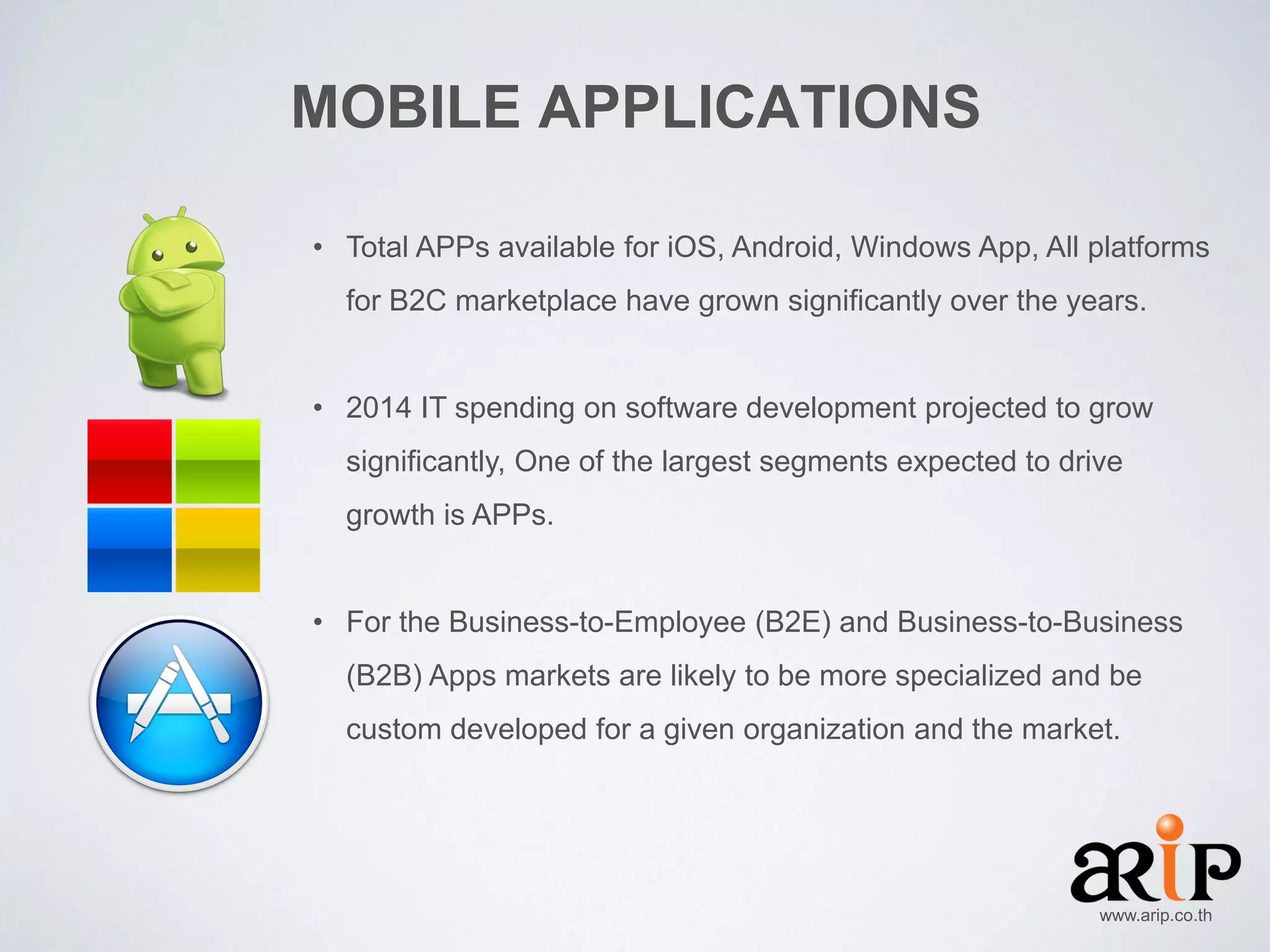 MOBILE APPLICATIONS
• Total APPs available for iOS, Android, Windows App, All platforms
for B2C marketplace have grown significantly over the years.

• 2014 IT spending on software development projected to grow
significantly, One of the largest segments expected to drive
growth is APPs.

• For the Business-to-Employee (B2E) and Business-to-Business
(B2B) Apps markets are likely to be more specialized and be
custom developed for a given organization and the market.

www.arip.co.th

 