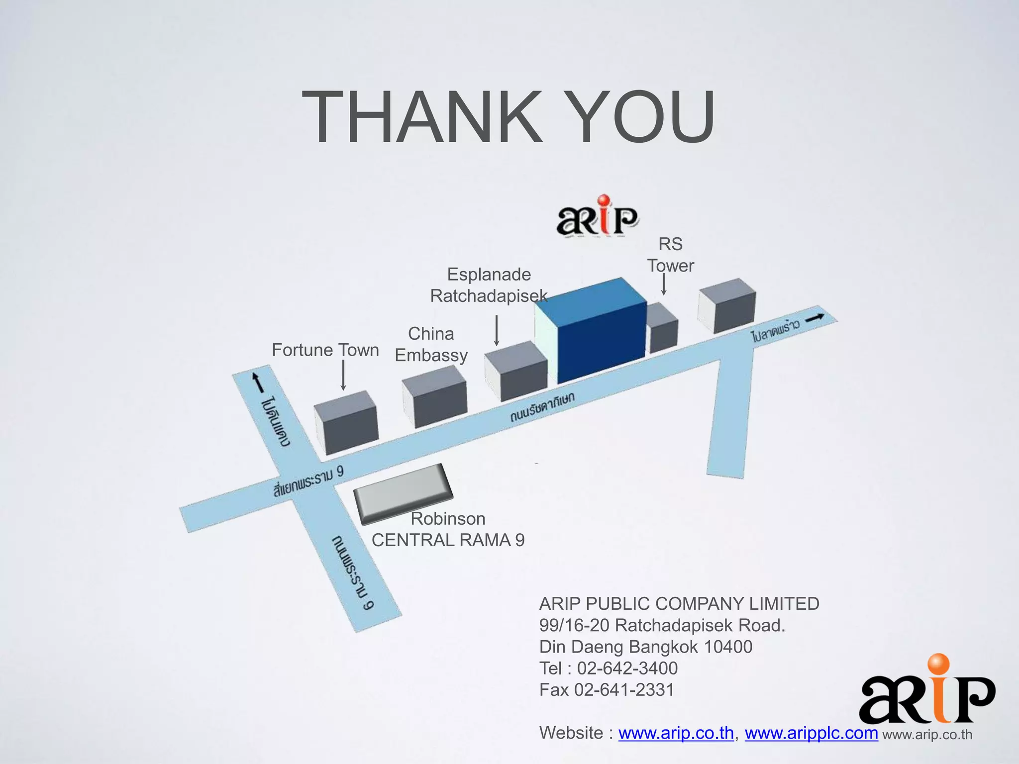 THANK YOU
Esplanade
Ratchadapisek

RS
Tower

China
Fortune Town Embassy

Robinson
CENTRAL RAMA 9

ARIP PUBLIC COMPANY LIMITED
99/16-20 Ratchadapisek Road.
Din Daeng Bangkok 10400
Tel : 02-642-3400
Fax 02-641-2331
Website : www.arip.co.th, www.aripplc.com www.arip.co.th

 