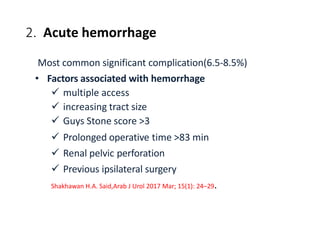 2. Acute hemorrhage
Most common significant complication(6.5-8.5%)
• Factors associated with hemorrhage
 multiple access
 increasing tract size
 Guys Stone score >3
 Prolonged operative time >83 min
 Renal pelvic perforation
 Previous ipsilateral surgery
Shakhawan H.A. Said,Arab J Urol 2017 Mar; 15(1): 24–29.
 