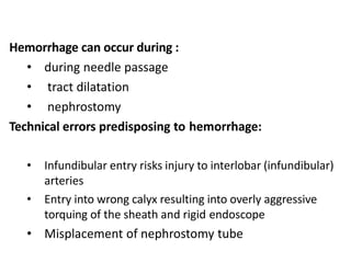 Hemorrhage can occur during :
• during needle passage
• tract dilatation
• nephrostomy
Technical errors predisposing to hemorrhage:
• Infundibular entry risks injury to interlobar (infundibular)
arteries
• Entry into wrong calyx resulting into overly aggressive
torquing of the sheath and rigid endoscope
• Misplacement of nephrostomy tube
 