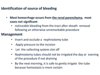 Identification of source of bleeding
• Most hemorrhage occurs from the renal parenchyma, most
cases not significant
• noticeable bleeding from the tract after sheath removal
following an otherwise unremarkable procedure
Management
• Insert and occlude a nephrostomy tube
• Apply pressure to the incision
• Let the collecting system clot off
• Nephrostomy tubes should not be irrigated the day or evening
of the procedure if not draining
• By the next morning, it is safe to gently irrigate the tube
because hemostasis is more certain
 
