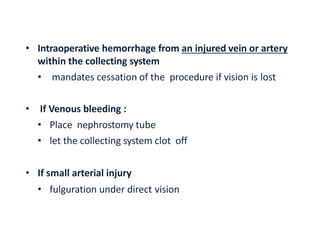 • Intraoperative hemorrhage from an injured vein or artery
within the collecting system
• mandates cessation of the procedure if vision is lost
• If Venous bleeding :
• Place nephrostomy tube
• let the collecting system clot off
• If small arterial injury
• fulguration under direct vision
 