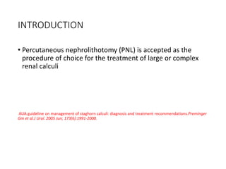 INTRODUCTION
• Percutaneous nephrolithotomy (PNL) is accepted as the
procedure of choice for the treatment of large or complex
renal calculi
AUA guideline on management of staghorn calculi: diagnosis and treatment recommendations.Preminger
Gm et al.J Urol. 2005 Jun; 173(6):1991-2000.
 