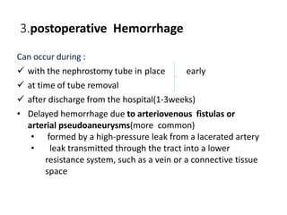 3.postoperative Hemorrhage
Can occur during :
 with the nephrostomy tube in place early
 at time of tube removal
 after discharge from the hospital(1-3weeks)
• Delayed hemorrhage due to arteriovenous fistulas or
arterial pseudoaneurysms(more common)
• formed by a high-pressure leak from a lacerated artery
• leak transmitted through the tract into a lower
resistance system, such as a vein or a connective tissue
space
 