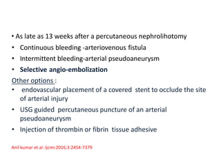 • As late as 13 weeks after a percutaneous nephrolihotomy
• Continuous bleeding -arteriovenous fistula
• Intermittent bleeding-arterial pseudoaneurysm
• Selective angio-embolization
Other options :
• endovascular placement of a covered stent to occlude the site
of arterial injury
• USG guided percutaneous puncture of an arterial
pseudoaneurysm
• Injection of thrombin or fibrin tissue adhesive
Anil kumar et al. Ijcmr.2016;3:2454-7379
 