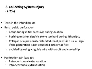3. Collecting System Injury
(7.2%)
• Tears in the infundibulum
• Renal pelvic perforation:
• occur during initial access or during dilation
• Pushing on a renal pelvic stone too hard during lithotripsy
• Collapse of a previously distended renal pelvis is a usual sign
if the perforation is not visualized directly at first
• avoided by using a J guide wire with a soft and curved tip
• Perforation can lead to :
• Retroperitoneal extravasation
• Intraperitoneal extravasation
 