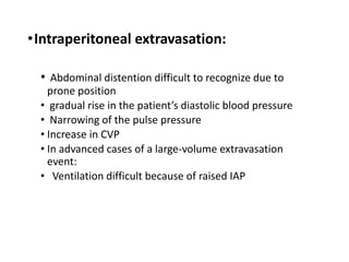 •Intraperitoneal extravasation:
• Abdominal distention difficult to recognize due to
prone position
• gradual rise in the patient’s diastolic blood pressure
• Narrowing of the pulse pressure
• Increase in CVP
• In advanced cases of a large-volume extravasation
event:
• Ventilation difficult because of raised IAP
 