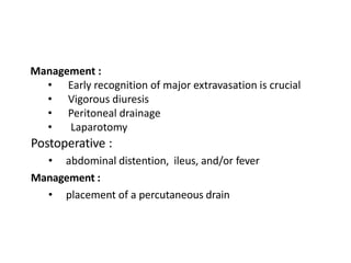 Management :
• Early recognition of major extravasation is crucial
• Vigorous diuresis
• Peritoneal drainage
• Laparotomy
Postoperative :
• abdominal distention, ileus, and/or fever
Management :
• placement of a percutaneous drain
 