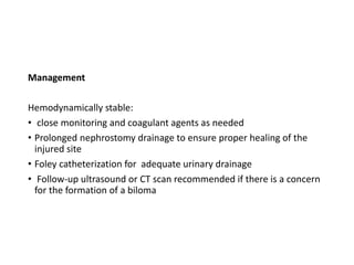 Management
Hemodynamically stable:
• close monitoring and coagulant agents as needed
• Prolonged nephrostomy drainage to ensure proper healing of the
injured site
• Foley catheterization for adequate urinary drainage
• Follow-up ultrasound or CT scan recommended if there is a concern
for the formation of a biloma
 