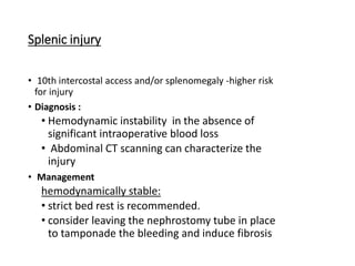 Splenic injury
• 10th intercostal access and/or splenomegaly -higher risk
for injury
• Diagnosis :
• Hemodynamic instability in the absence of
significant intraoperative blood loss
• Abdominal CT scanning can characterize the
injury
• Management
hemodynamically stable:
• strict bed rest is recommended.
• consider leaving the nephrostomy tube in place
to tamponade the bleeding and induce fibrosis
 
