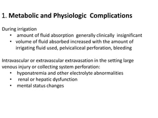 1. Metabolic and Physiologic Complications
During irrigation
• amount of fluid absorption generally clinically insignificant
• volume of fluid absorbed increased with the amount of
irrigating fluid used, pelvicaliceal perforation, bleeding
Intravascular or extravascular extravasation in the setting large
venous injury or collecting system perforation:
• hyponatremia and other electrolyte abnormalities
• renal or hepatic dysfunction
• mental status changes
 