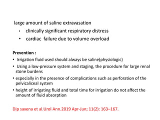 large amount of saline extravasation
• clinically significant respiratory distress
• cardiac failure due to volume overload
Prevention :
• Irrigation fluid used should always be saline(physiologic)
• Using a low-pressure system and staging, the procedure for large renal
stone burdens
• especially in the presence of complications such as perforation of the
pelvicaliceal system
• height of irrigating fluid and total time for irrigation do not affect the
amount of fluid absorption
Dip saxena et al.Urol Ann.2019 Apr-Jun; 11(2): 163–167.
 