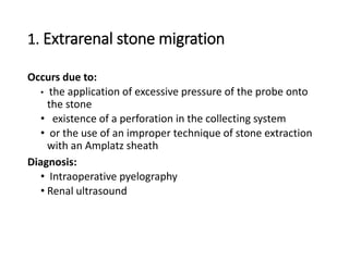 1. Extrarenal stone migration
Occurs due to:
• the application of excessive pressure of the probe onto
the stone
• existence of a perforation in the collecting system
• or the use of an improper technique of stone extraction
with an Amplatz sheath
Diagnosis:
• Intraoperative pyelography
• Renal ultrasound
 
