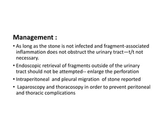 Management :
• As long as the stone is not infected and fragment-associated
inflammation does not obstruct the urinary tract—t/t not
necessary.
• Endoscopic retrieval of fragments outside of the urinary
tract should not be attempted-- enlarge the perforation
• Intraperitoneal and pleural migration of stone reported
• Laparoscopy and thoracosopy in order to prevent peritoneal
and thoracic complications
 