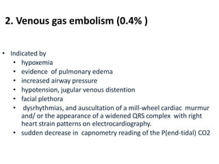 • Indicated by
• hypoxemia
• evidence of pulmonary edema
• increased airway pressure
• hypotension, jugular venous distention
• facial plethora
• dysrhythmias, and auscultation of a mill-wheel cardiac murmur
and/ or the appearance of a widened QRS complex with right
heart strain patterns on electrocardiography.
• sudden decrease in capnometry reading of the P(end-tidal) CO2
2. Venous gas embolism (0.4% )
 
