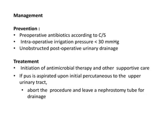 Management
Prevention :
• Preoperative antibiotics according to C/S
• Intra-operative irrigation pressure < 30 mmHg
• Unobstructed post-operative urinary drainage
Treatement
• Initiation of antimicrobial therapy and other supportive care
• If pus is aspirated upon initial percutaneous to the upper
urinary tract,
• abort the procedure and leave a nephrostomy tube for
drainage
 