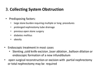 3. Collecting System Obstruction
• Predisposing factors:
• large stone burden requiring multiple or long procedures
• prolonged nephrostomy tube drainage
• previous open stone surgery
• diabetes mellitus
• obesity
• Endoscopic treatment in most cases
• Stenting ,cold knife excision ,laser ablation , balloon dilation or
endoscopic formation of a new infundibulum
• open surgical reconstruction or excision with partial nephrectomy
or total nephrectomy may be required
 