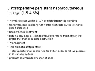5.Postoperative persistent nephrocutaneous
leakage (1.5-4.6%)
• normally closes within 6–12 h of nephrostomy tube removal
• Urinary leakage persisting >24 h after nephrostomy tube removal
called prolonged
• Usually needs treatment
• obtain a low-dose CT scan to evaluate for stone fragments in the
ureter that may be causing obstruction
• Management :
• insertion of a ureteral stent
• Foley catheter may be inserted for 24 h in order to relieve pressure
in the urinary system
• promote anterograde drainage of urine
 