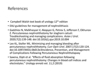 References
• Campbell Walsh text book of urology 12th edition
• EAU guidelines for management of nephrolithiasis
• Gadzhiev N, Malkhasyan V, Akopyan G, Petrov S, Jefferson F, Okhunov
Z. Percutaneous nephrolithotomy for staghorn calculi:
Troubleshooting and managing complications. Asian J Urol.
2020;7(2):139-148. doi:10.1016/j.ajur.2019.10.004
• Lee KL, Stoller ML. Minimizing and managing bleeding after
percutaneous nephrolithotomy. Curr Opin Urol. 2007;17(2):120-124.
doi:10.1097/MOU.0b013e3Incidence, Prevention, and Management
of Complications Following Percutaneous Nephrolitholapaxy
• Saxena, Dipti et al. “Effects of fluid absorption following
percutaneous nephrolithotomy: Changes in blood cell indices and
electrolytes.” Urology annals vol. 11,2 (2019)
 